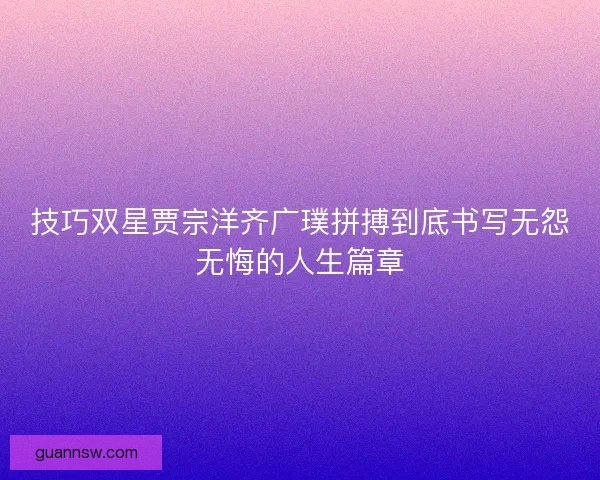 技巧双星贾宗洋齐广璞拼搏到底书写无怨无悔的人生篇章