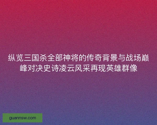纵览三国杀全部神将的传奇背景与战场巅峰对决史诗凌云风采再现英雄群像