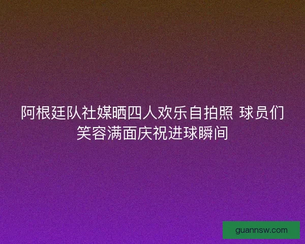 阿根廷队社媒晒四人欢乐自拍照 球员们笑容满面庆祝进球瞬间