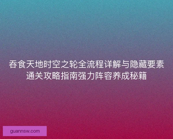 吞食天地时空之轮全流程详解与隐藏要素通关攻略指南强力阵容养成秘籍