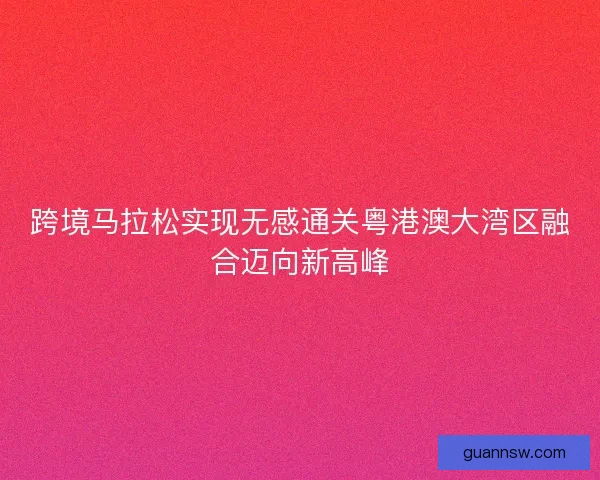 跨境马拉松实现无感通关粤港澳大湾区融合迈向新高峰