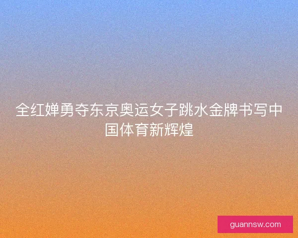 全红婵勇夺东京奥运女子跳水金牌书写中国体育新辉煌