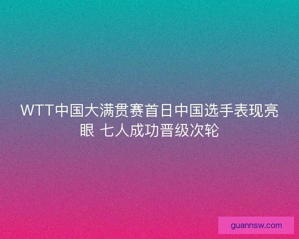 WTT中国大满贯赛首日中国选手表现亮眼 七人成功晋级次轮