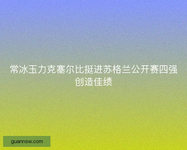 常冰玉力克塞尔比挺进苏格兰公开赛四强创造佳绩