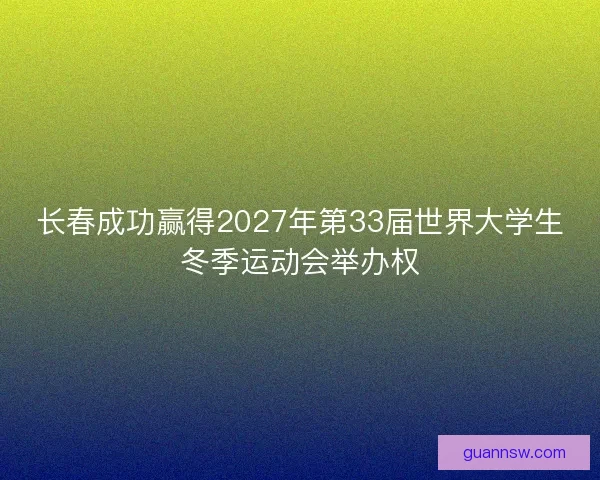 长春成功赢得2027年第33届世界大学生冬季运动会举办权