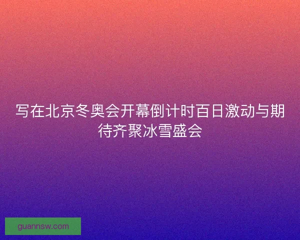 写在北京冬奥会开幕倒计时百日激动与期待齐聚冰雪盛会