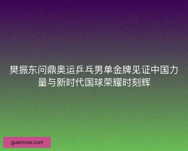 樊振东问鼎奥运乒乓男单金牌见证中国力量与新时代国球荣耀时刻辉