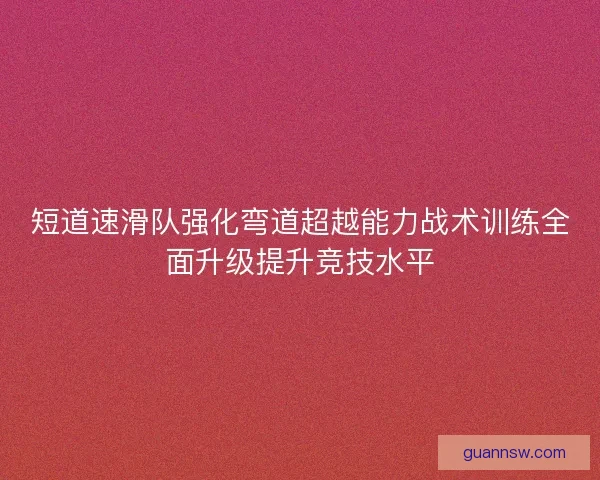 短道速滑队强化弯道超越能力战术训练全面升级提升竞技水平