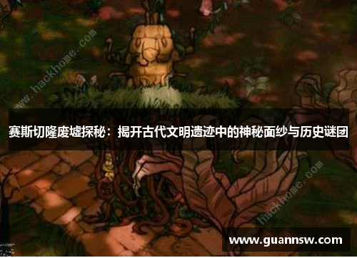 赛斯切隆废墟探秘：揭开古代文明遗迹中的神秘面纱与历史谜团